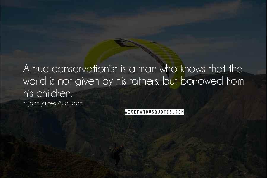 John James Audubon Quotes: A true conservationist is a man who knows that the world is not given by his fathers, but borrowed from his children.