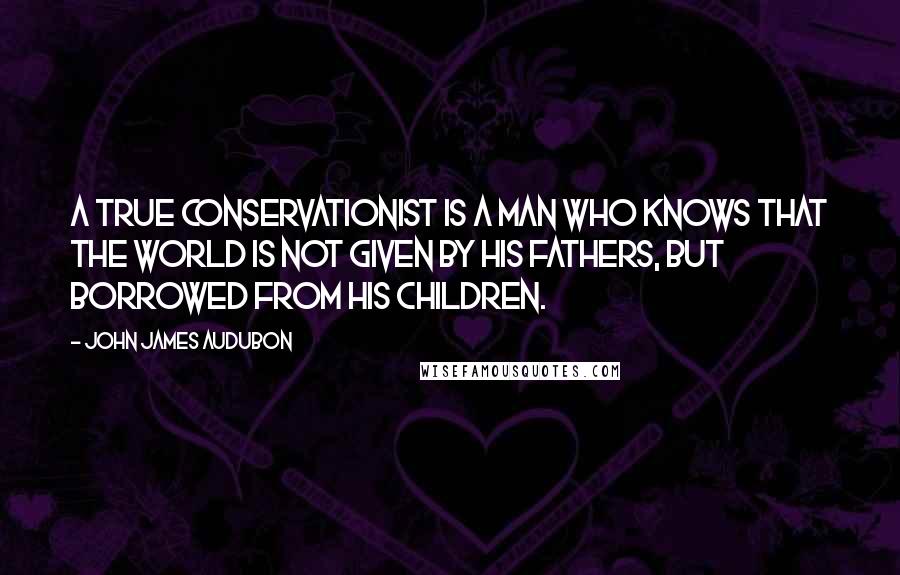 John James Audubon Quotes: A true conservationist is a man who knows that the world is not given by his fathers, but borrowed from his children.