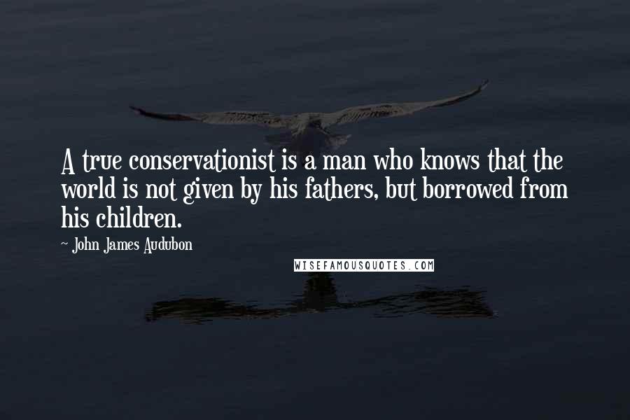 John James Audubon Quotes: A true conservationist is a man who knows that the world is not given by his fathers, but borrowed from his children.