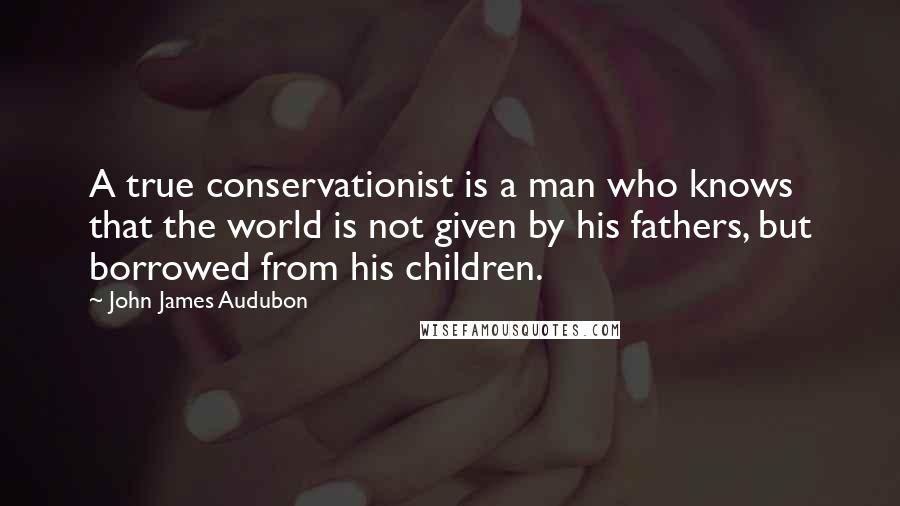 John James Audubon Quotes: A true conservationist is a man who knows that the world is not given by his fathers, but borrowed from his children.