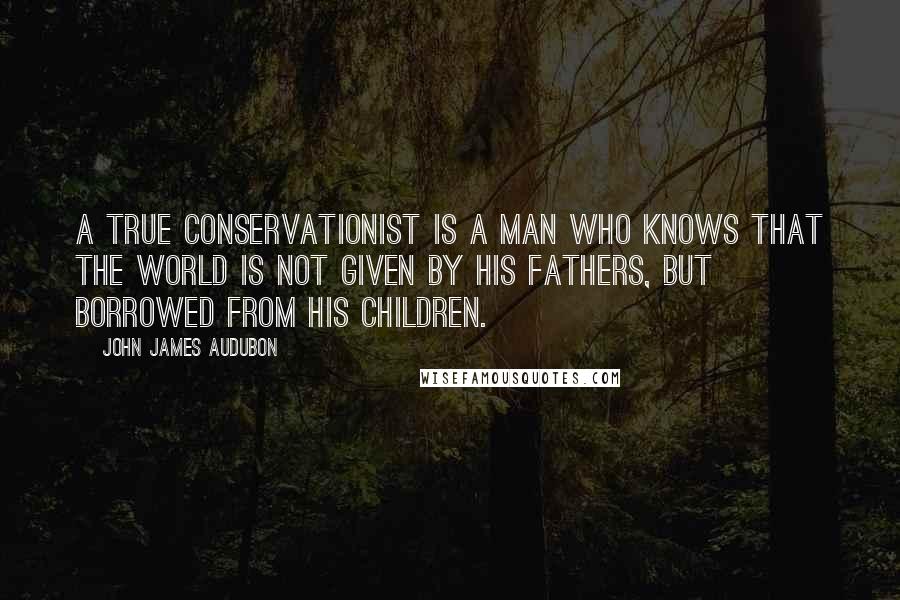 John James Audubon Quotes: A true conservationist is a man who knows that the world is not given by his fathers, but borrowed from his children.