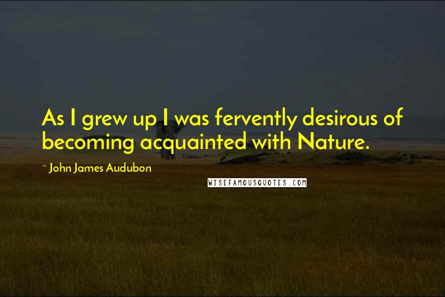 John James Audubon Quotes: As I grew up I was fervently desirous of becoming acquainted with Nature.