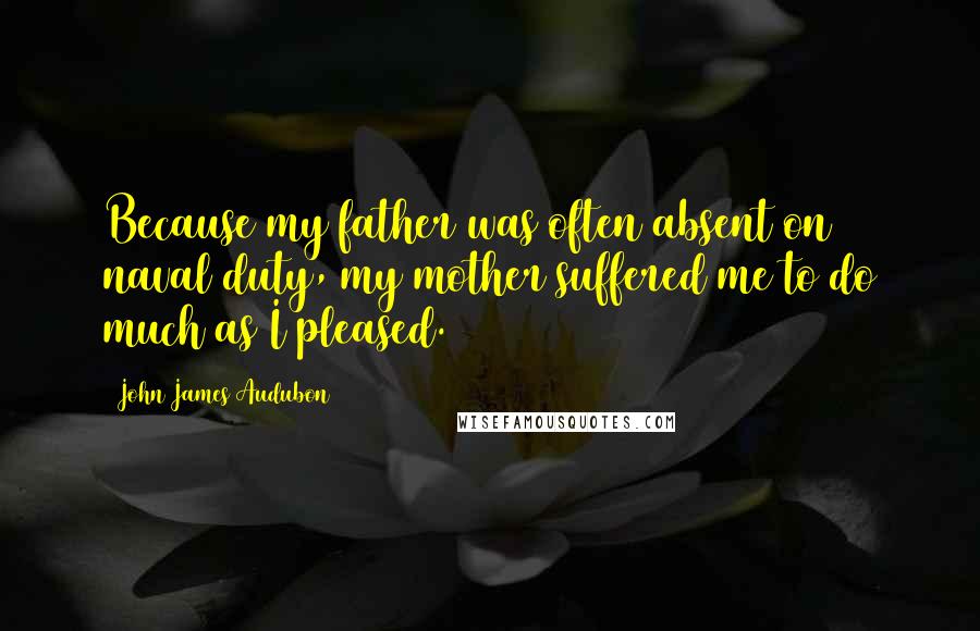 John James Audubon Quotes: Because my father was often absent on naval duty, my mother suffered me to do much as I pleased.