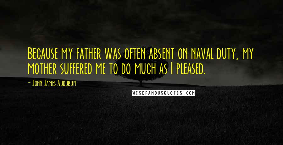 John James Audubon Quotes: Because my father was often absent on naval duty, my mother suffered me to do much as I pleased.