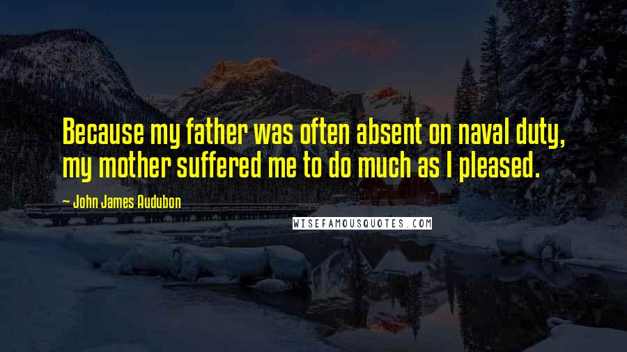 John James Audubon Quotes: Because my father was often absent on naval duty, my mother suffered me to do much as I pleased.