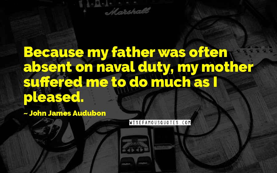 John James Audubon Quotes: Because my father was often absent on naval duty, my mother suffered me to do much as I pleased.