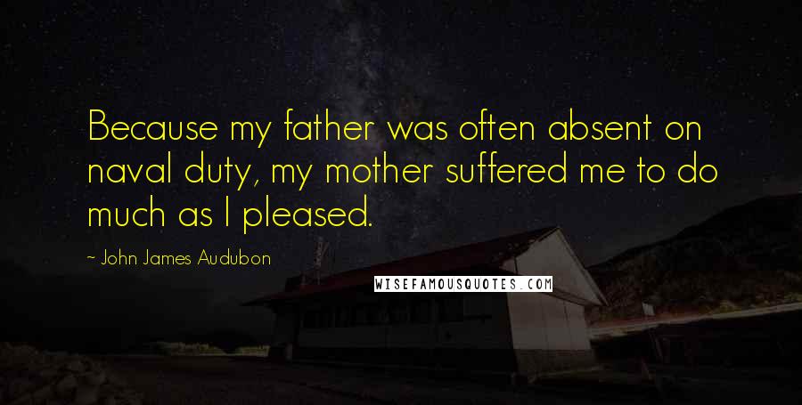 John James Audubon Quotes: Because my father was often absent on naval duty, my mother suffered me to do much as I pleased.