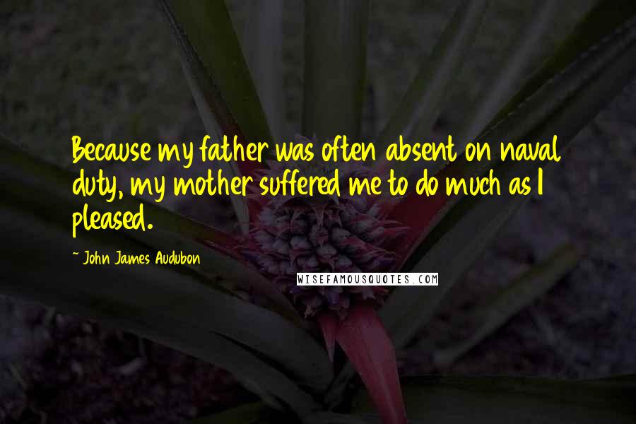 John James Audubon Quotes: Because my father was often absent on naval duty, my mother suffered me to do much as I pleased.