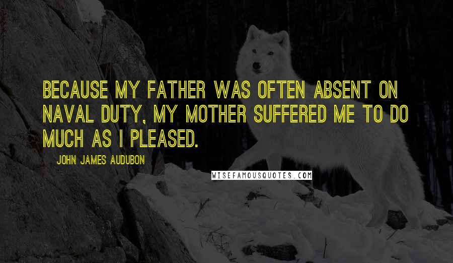 John James Audubon Quotes: Because my father was often absent on naval duty, my mother suffered me to do much as I pleased.