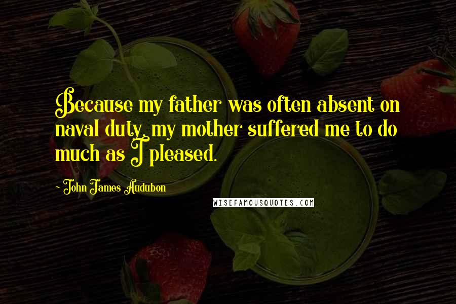 John James Audubon Quotes: Because my father was often absent on naval duty, my mother suffered me to do much as I pleased.