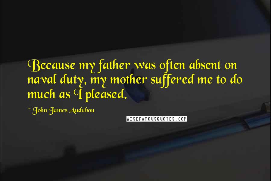 John James Audubon Quotes: Because my father was often absent on naval duty, my mother suffered me to do much as I pleased.