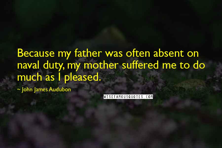 John James Audubon Quotes: Because my father was often absent on naval duty, my mother suffered me to do much as I pleased.