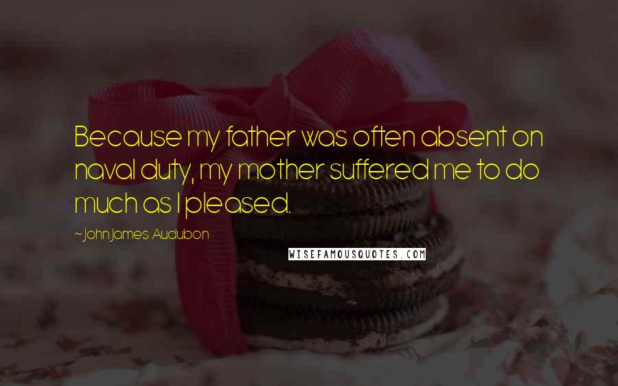 John James Audubon Quotes: Because my father was often absent on naval duty, my mother suffered me to do much as I pleased.