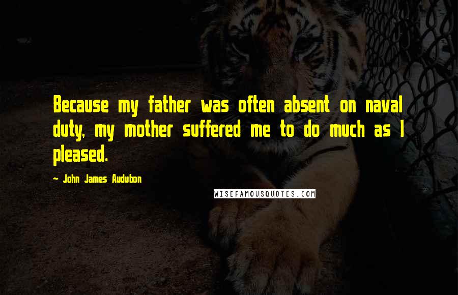 John James Audubon Quotes: Because my father was often absent on naval duty, my mother suffered me to do much as I pleased.