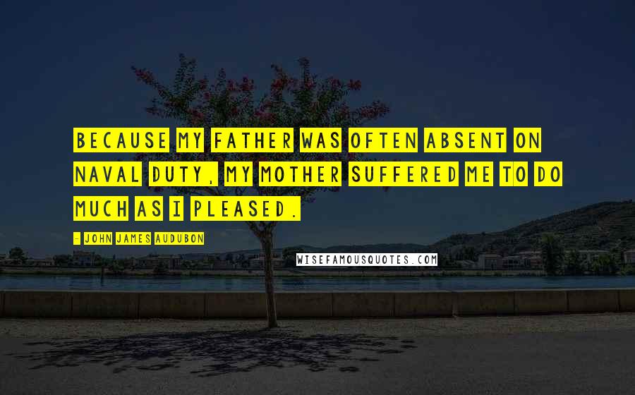 John James Audubon Quotes: Because my father was often absent on naval duty, my mother suffered me to do much as I pleased.