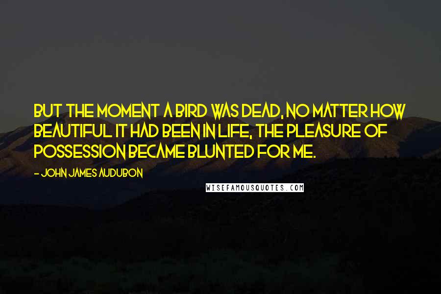 John James Audubon Quotes: But the moment a bird was dead, no matter how beautiful it had been in life, the pleasure of possession became blunted for me.