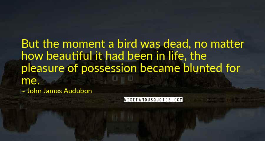 John James Audubon Quotes: But the moment a bird was dead, no matter how beautiful it had been in life, the pleasure of possession became blunted for me.