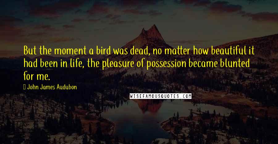 John James Audubon Quotes: But the moment a bird was dead, no matter how beautiful it had been in life, the pleasure of possession became blunted for me.