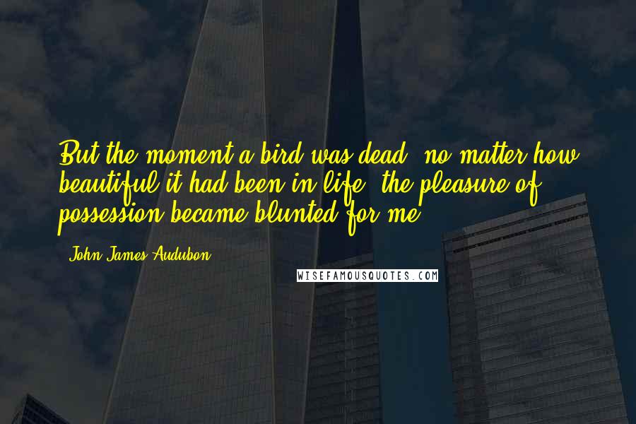 John James Audubon Quotes: But the moment a bird was dead, no matter how beautiful it had been in life, the pleasure of possession became blunted for me.