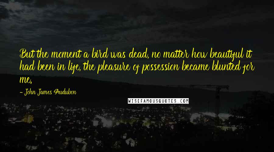 John James Audubon Quotes: But the moment a bird was dead, no matter how beautiful it had been in life, the pleasure of possession became blunted for me.