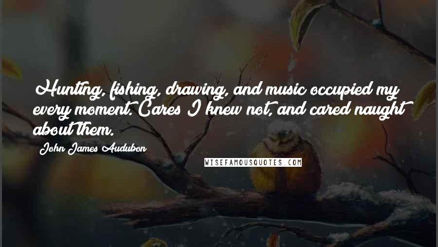 John James Audubon Quotes: Hunting, fishing, drawing, and music occupied my every moment. Cares I knew not, and cared naught about them.
