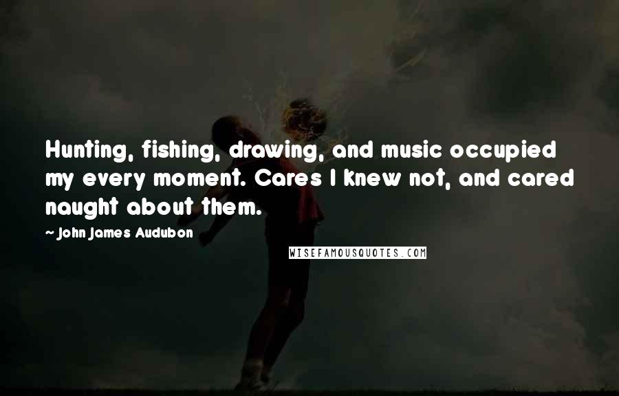 John James Audubon Quotes: Hunting, fishing, drawing, and music occupied my every moment. Cares I knew not, and cared naught about them.