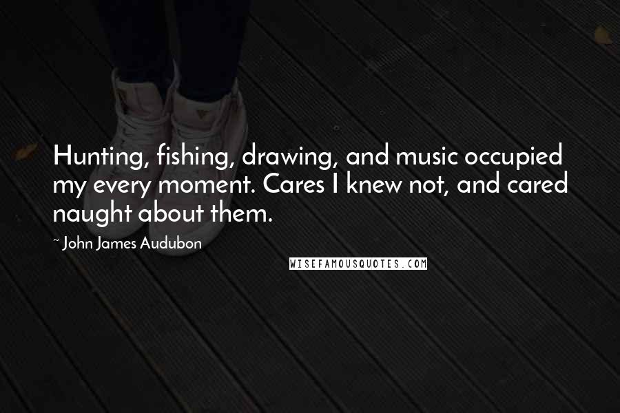 John James Audubon Quotes: Hunting, fishing, drawing, and music occupied my every moment. Cares I knew not, and cared naught about them.