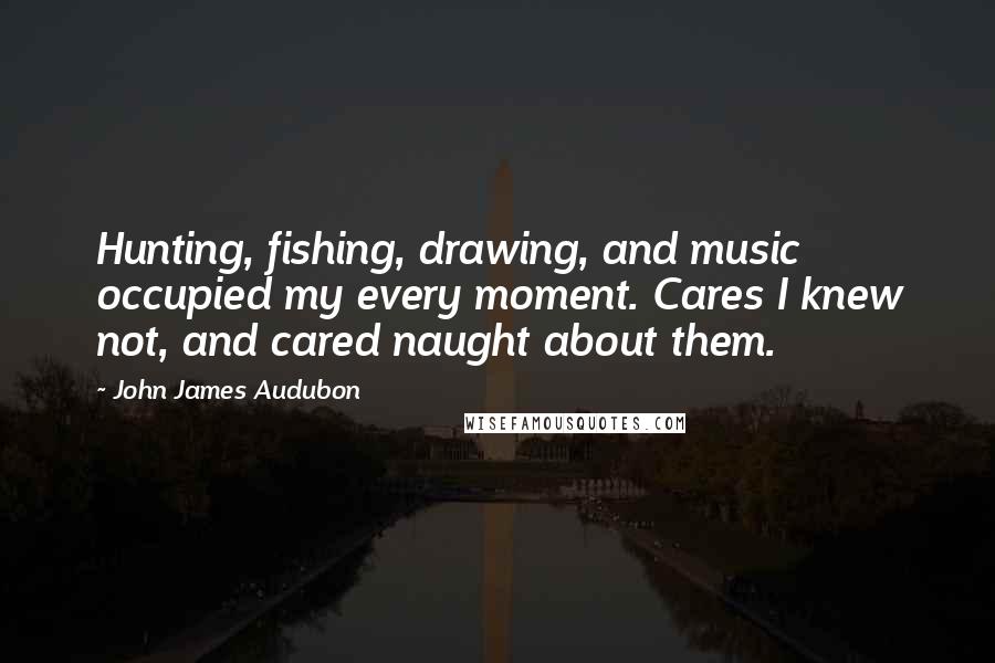John James Audubon Quotes: Hunting, fishing, drawing, and music occupied my every moment. Cares I knew not, and cared naught about them.