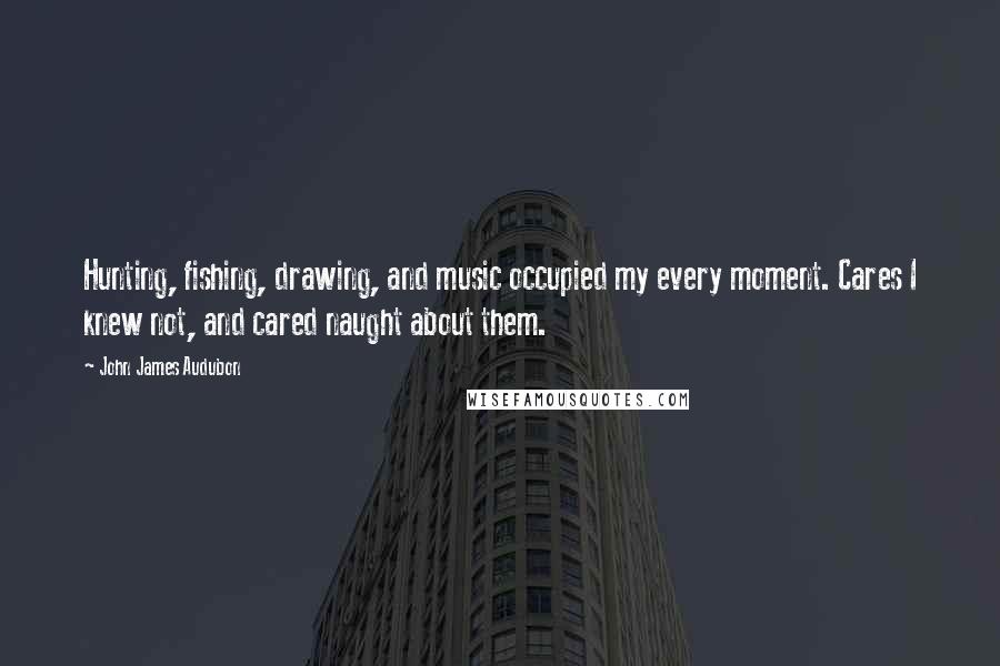John James Audubon Quotes: Hunting, fishing, drawing, and music occupied my every moment. Cares I knew not, and cared naught about them.