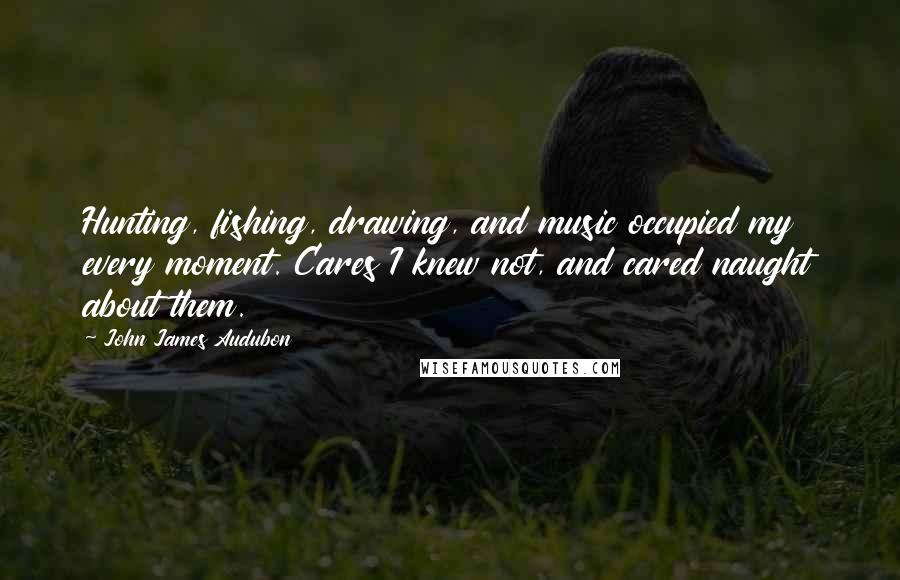 John James Audubon Quotes: Hunting, fishing, drawing, and music occupied my every moment. Cares I knew not, and cared naught about them.