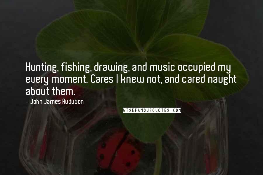 John James Audubon Quotes: Hunting, fishing, drawing, and music occupied my every moment. Cares I knew not, and cared naught about them.