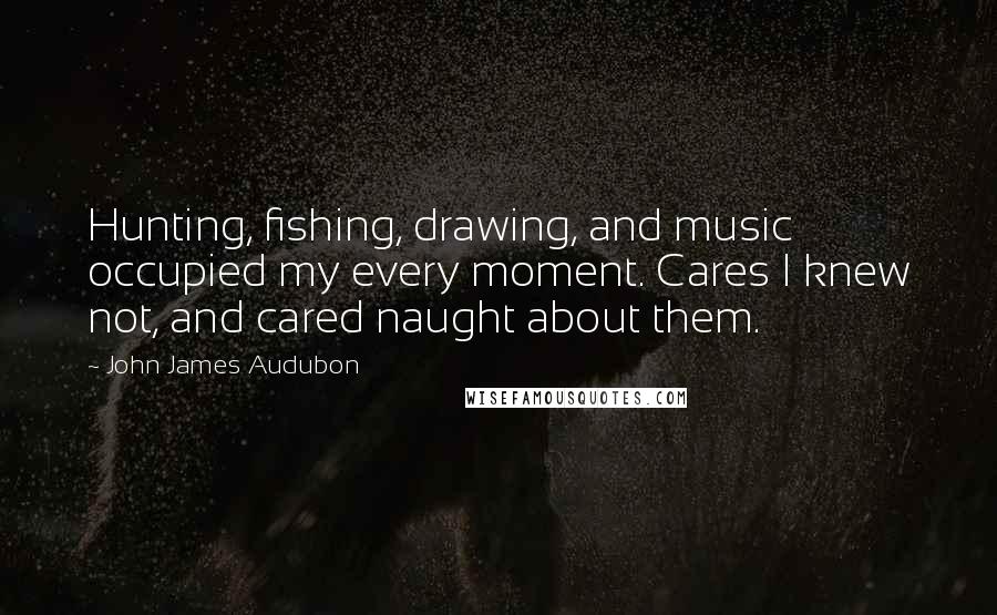 John James Audubon Quotes: Hunting, fishing, drawing, and music occupied my every moment. Cares I knew not, and cared naught about them.