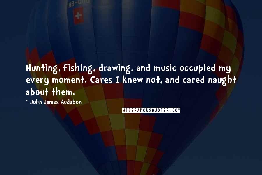 John James Audubon Quotes: Hunting, fishing, drawing, and music occupied my every moment. Cares I knew not, and cared naught about them.