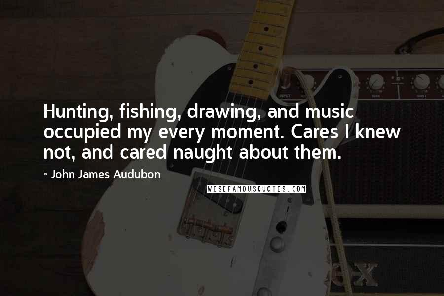 John James Audubon Quotes: Hunting, fishing, drawing, and music occupied my every moment. Cares I knew not, and cared naught about them.