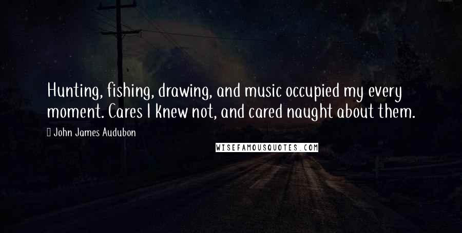 John James Audubon Quotes: Hunting, fishing, drawing, and music occupied my every moment. Cares I knew not, and cared naught about them.