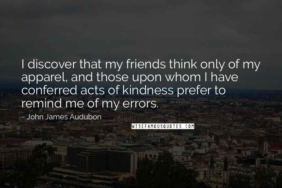 John James Audubon Quotes: I discover that my friends think only of my apparel, and those upon whom I have conferred acts of kindness prefer to remind me of my errors.