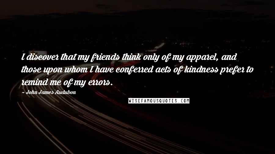 John James Audubon Quotes: I discover that my friends think only of my apparel, and those upon whom I have conferred acts of kindness prefer to remind me of my errors.