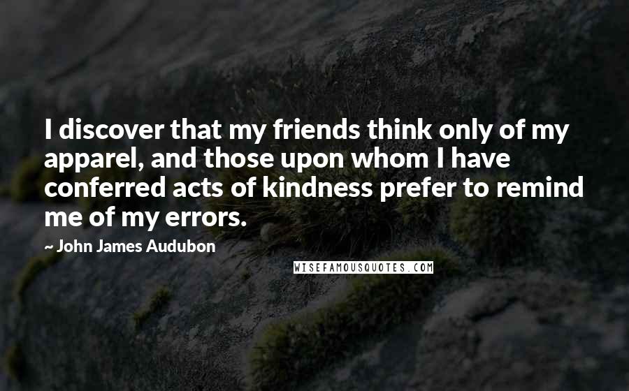 John James Audubon Quotes: I discover that my friends think only of my apparel, and those upon whom I have conferred acts of kindness prefer to remind me of my errors.