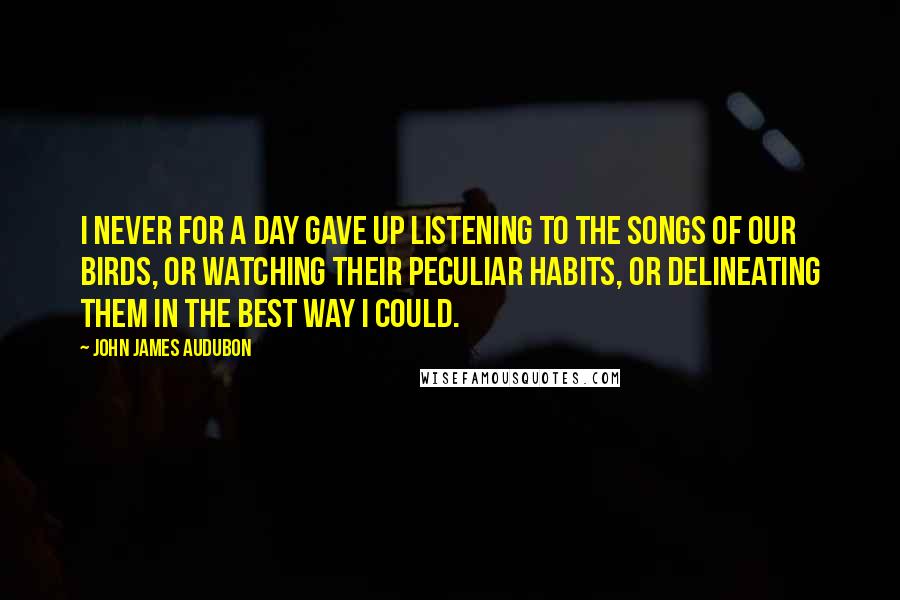 John James Audubon Quotes: I never for a day gave up listening to the songs of our birds, or watching their peculiar habits, or delineating them in the best way I could.