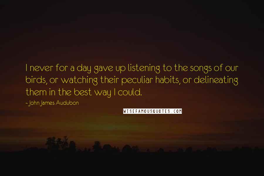 John James Audubon Quotes: I never for a day gave up listening to the songs of our birds, or watching their peculiar habits, or delineating them in the best way I could.