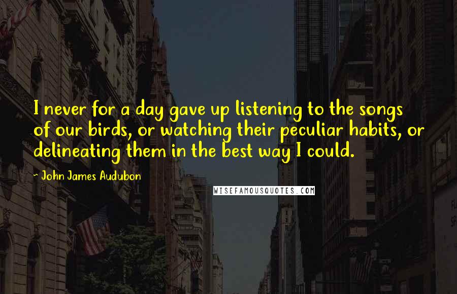 John James Audubon Quotes: I never for a day gave up listening to the songs of our birds, or watching their peculiar habits, or delineating them in the best way I could.