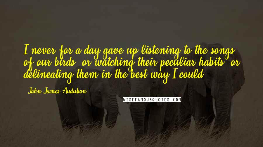 John James Audubon Quotes: I never for a day gave up listening to the songs of our birds, or watching their peculiar habits, or delineating them in the best way I could.