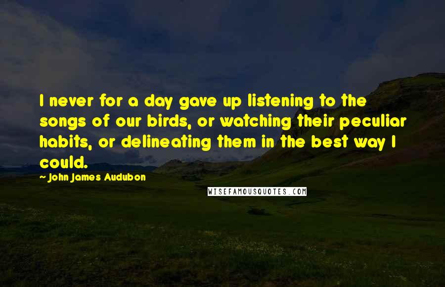 John James Audubon Quotes: I never for a day gave up listening to the songs of our birds, or watching their peculiar habits, or delineating them in the best way I could.