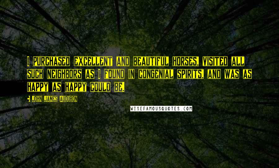 John James Audubon Quotes: I purchased excellent and beautiful horses, visited all such neighbors as I found in congenial spirits, and was as happy as happy could be.