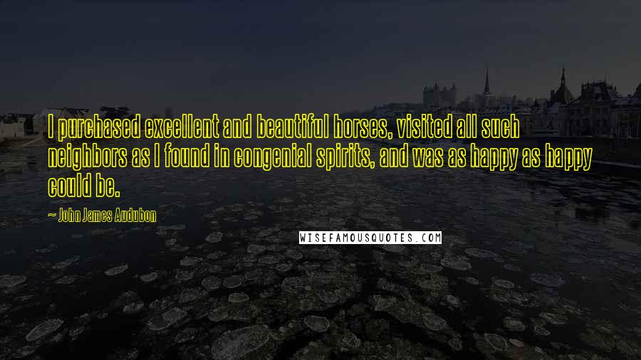 John James Audubon Quotes: I purchased excellent and beautiful horses, visited all such neighbors as I found in congenial spirits, and was as happy as happy could be.