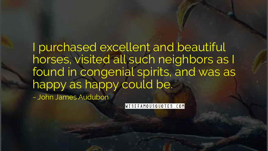 John James Audubon Quotes: I purchased excellent and beautiful horses, visited all such neighbors as I found in congenial spirits, and was as happy as happy could be.