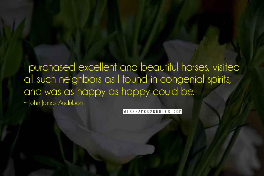 John James Audubon Quotes: I purchased excellent and beautiful horses, visited all such neighbors as I found in congenial spirits, and was as happy as happy could be.