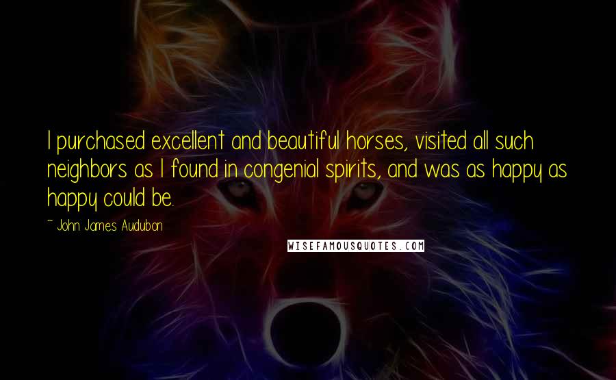 John James Audubon Quotes: I purchased excellent and beautiful horses, visited all such neighbors as I found in congenial spirits, and was as happy as happy could be.