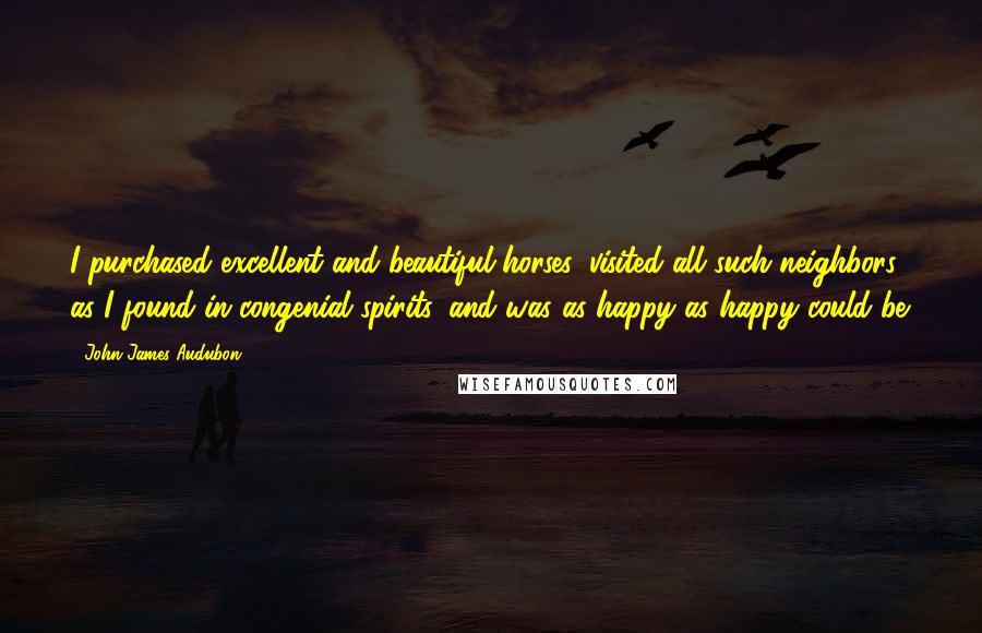 John James Audubon Quotes: I purchased excellent and beautiful horses, visited all such neighbors as I found in congenial spirits, and was as happy as happy could be.