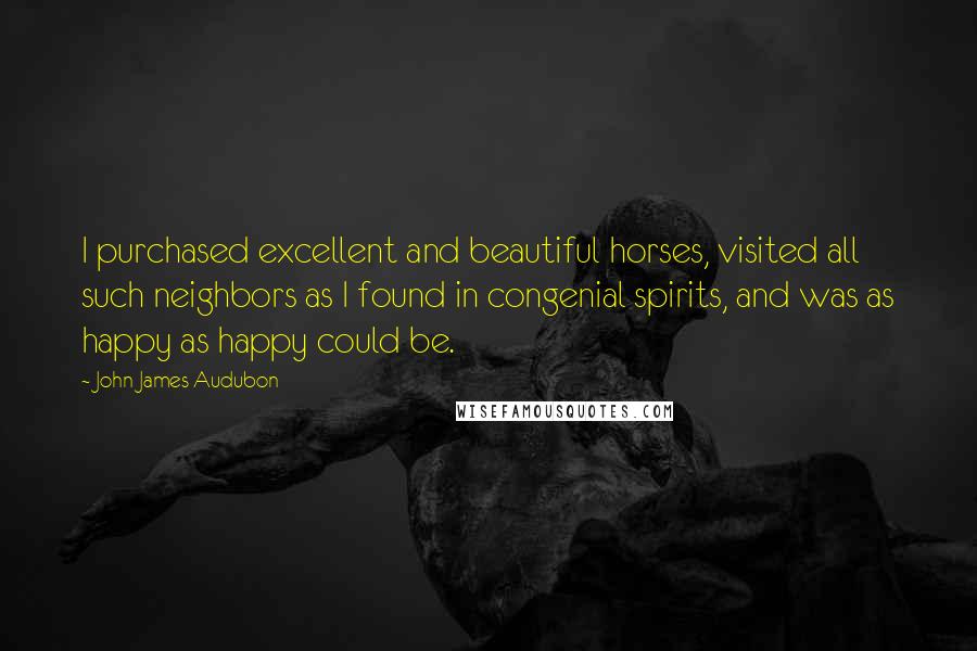 John James Audubon Quotes: I purchased excellent and beautiful horses, visited all such neighbors as I found in congenial spirits, and was as happy as happy could be.